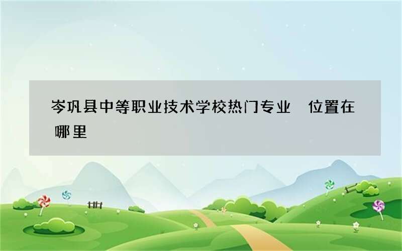 岑巩县中等职业技术学校热门专业 位置在哪里